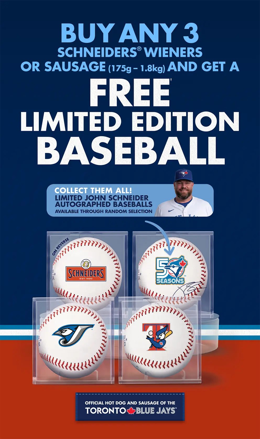 BUY ANY 3 SCHNEIDERS® WEINERS OR SAUSAGE (175g – 1.8kg) AND GET A FREE† LIMITED EDITION BASEBALL.  COLLECT THEM ALL! LIMITED JOHN SCHNEIDER AUTOGRAPHED BASEBALLS AVAILABLE THROUGH RANDOM SELECTION